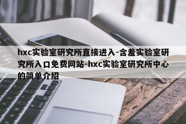 hxc实验室研究所直接进入-含羞实验室研究所入口免费网站-hxc实验室研究所中心的简单介绍